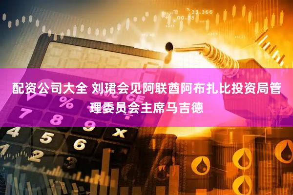 配资公司大全 刘珺会见阿联酋阿布扎比投资局管理委员会主席马吉德