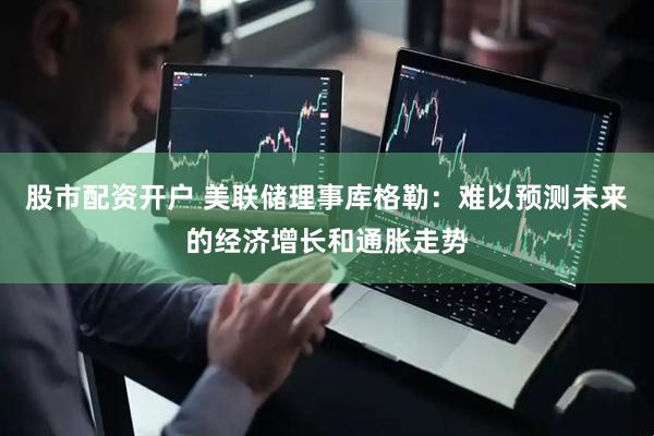 股市配资开户 美联储理事库格勒：难以预测未来的经济增长和通胀走势