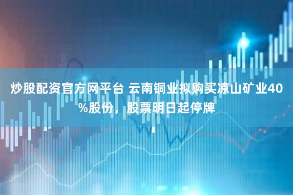 炒股配资官方网平台 云南铜业拟购买凉山矿业40%股份，股票明日起停牌