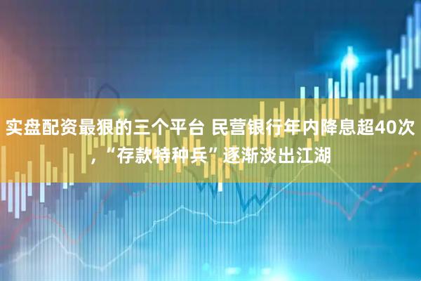 实盘配资最狠的三个平台 民营银行年内降息超40次, “存款特种兵”逐渐淡出江湖