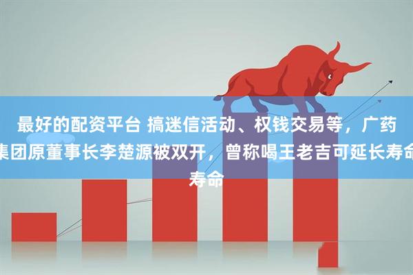 最好的配资平台 搞迷信活动、权钱交易等，广药集团原董事长李楚源被双开，曾称喝王老吉可延长寿命