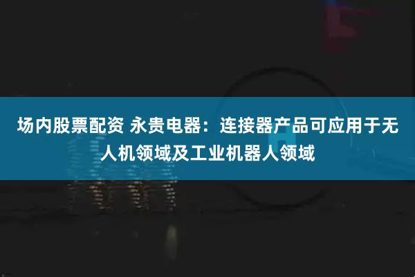 场内股票配资 永贵电器：连接器产品可应用于无人机领域及工业机器人领域