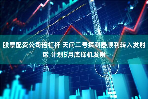 股票配资公司倍杠杆 天问二号探测器顺利转入发射区 计划5月底择机发射