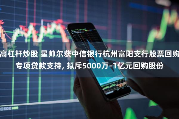 高杠杆炒股 星帅尔获中信银行杭州富阳支行股票回购专项贷款支持, 拟斥5000万-1亿元回购股份