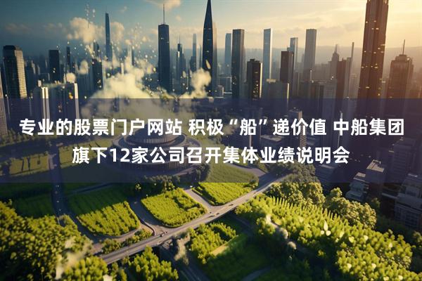 专业的股票门户网站 积极“船”递价值 中船集团旗下12家公司召开集体业绩说明会