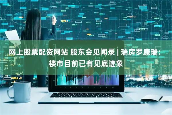 网上股票配资网站 股东会见闻录 | 瑞房罗康瑞: 楼市目前已有见底迹象