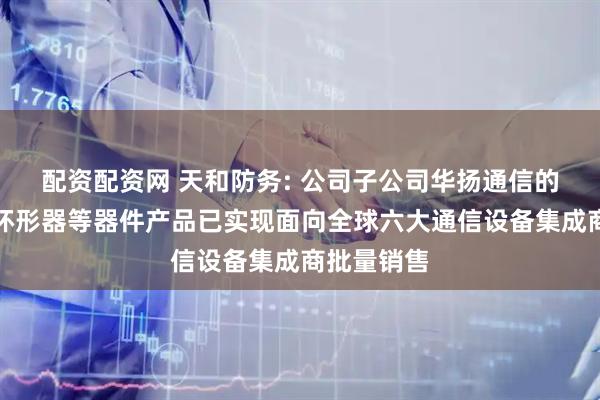 配资配资网 天和防务: 公司子公司华扬通信的隔离器、环形器等器件产品已实现面向全球六大通信设备集成商批量销售