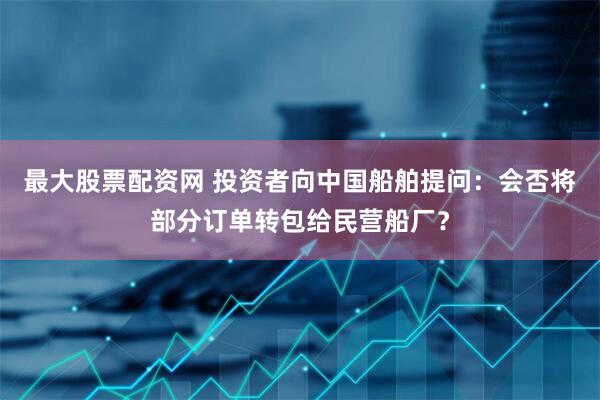 最大股票配资网 投资者向中国船舶提问：会否将部分订单转包给民营船厂？