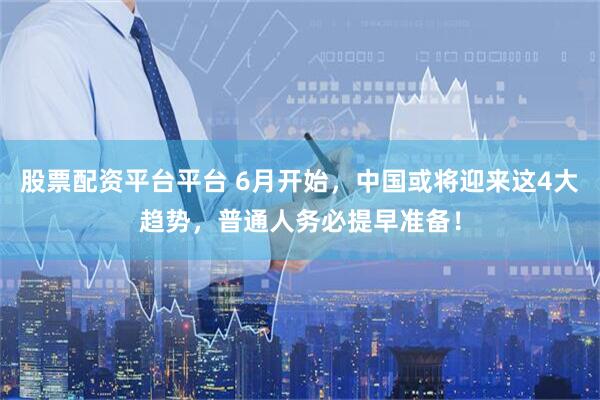 股票配资平台平台 6月开始，中国或将迎来这4大趋势，普通人务必提早准备！