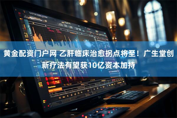 黄金配资门户网 乙肝临床治愈拐点将至！广生堂创新疗法有望获10亿资本加持