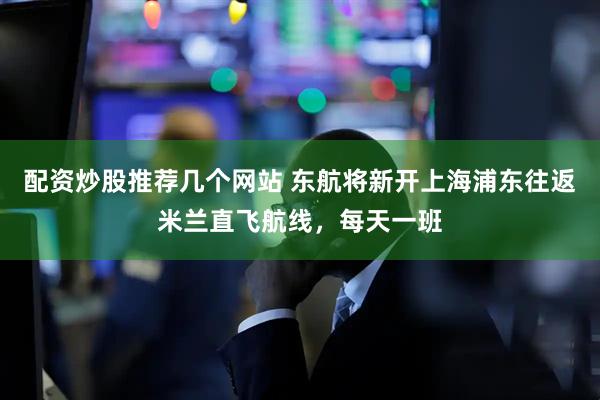 配资炒股推荐几个网站 东航将新开上海浦东往返米兰直飞航线，每天一班