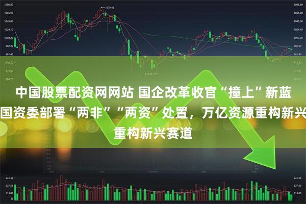 中国股票配资网网站 国企改革收官“撞上”新蓝图：国资委部署“两非”“两资”处置，万亿资源重构新兴赛道