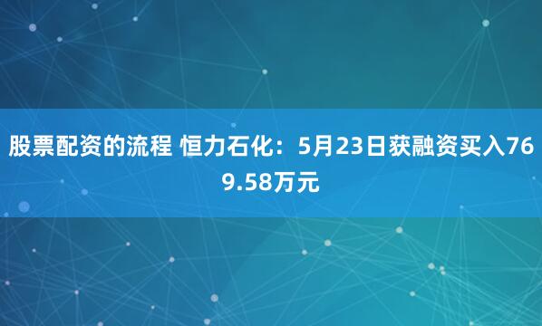 股票配资的流程 恒力石化：5月23日获融资买入769.58万元