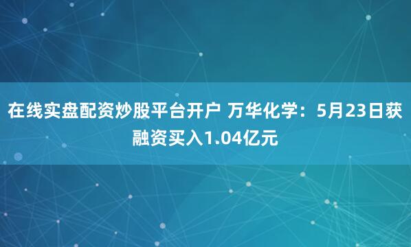 在线实盘配资炒股平台开户 万华化学：5月23日获融资买入1.04亿元