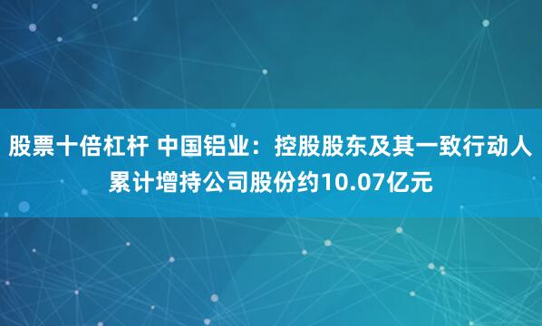 股票十倍杠杆 中国铝业：控股股东及其一致行动人累计增持公司股份约10.07亿元