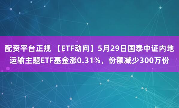 配资平台正规 【ETF动向】5月29日国泰中证内地运输主题ETF基金涨0.31%，份额减少300万份