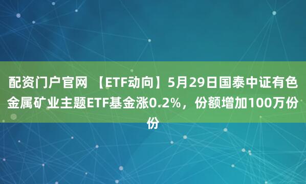 配资门户官网 【ETF动向】5月29日国泰中证有色金属矿业主题ETF基金涨0.2%，份额增加100万份