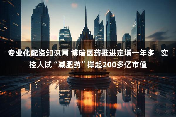 专业化配资知识网 博瑞医药推进定增一年多   实控人试“减肥药”撑起200多亿市值