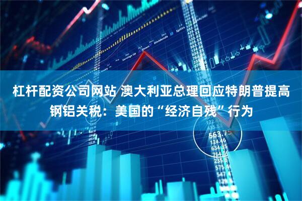 杠杆配资公司网站 澳大利亚总理回应特朗普提高钢铝关税：美国的“经济自残”行为