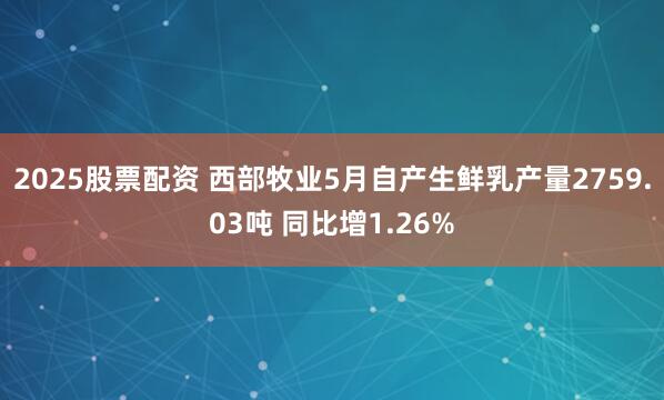 2025股票配资 西部牧业5月自产生鲜乳产量2759.03吨 同比增1.26%