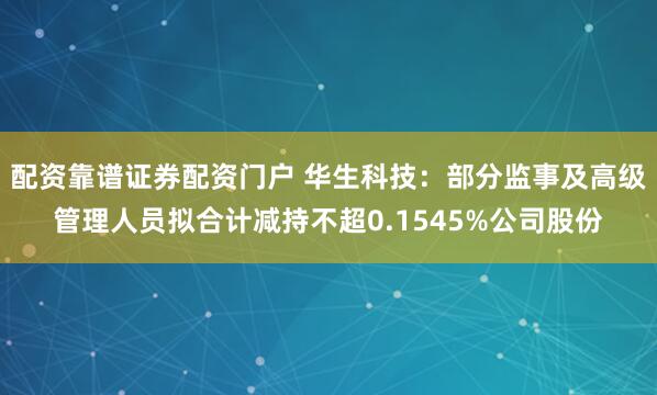 配资靠谱证券配资门户 华生科技：部分监事及高级管理人员拟合计减持不超0.1545%公司股份