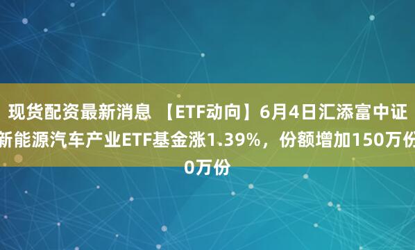 现货配资最新消息 【ETF动向】6月4日汇添富中证新能源汽车产业ETF基金涨1.39%，份额增加150万份