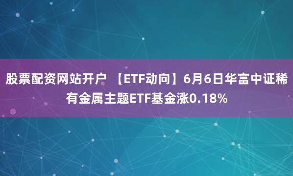 股票配资网站开户 【ETF动向】6月6日华富中证稀有金属主题ETF基金涨0.18%