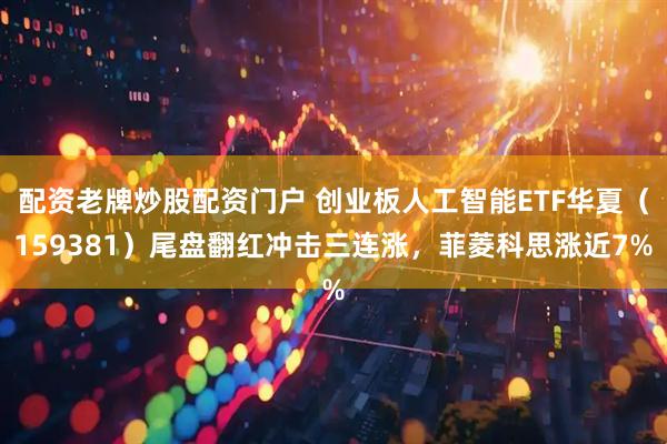 配资老牌炒股配资门户 创业板人工智能ETF华夏（159381）尾盘翻红冲击三连涨，菲菱科思涨近7%