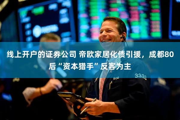 线上开户的证券公司 帝欧家居化债引援，成都80后“资本猎手”反客为主