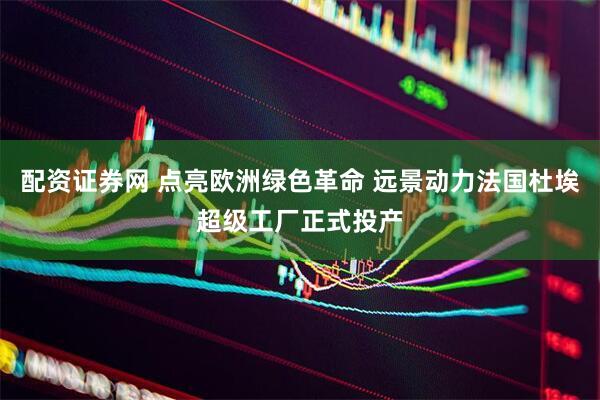 配资证券网 点亮欧洲绿色革命 远景动力法国杜埃超级工厂正式投产