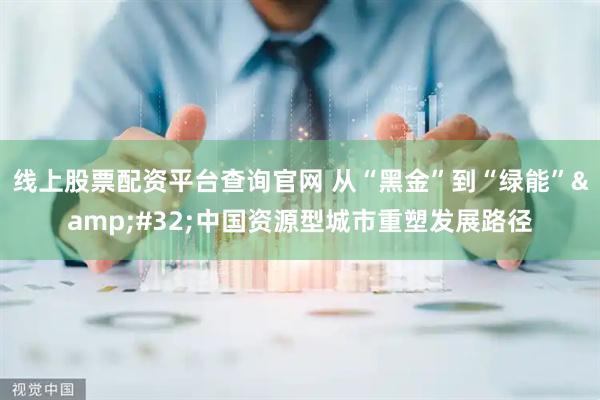 线上股票配资平台查询官网 从“黑金”到“绿能”&#32;中国资源型城市重塑发展路径