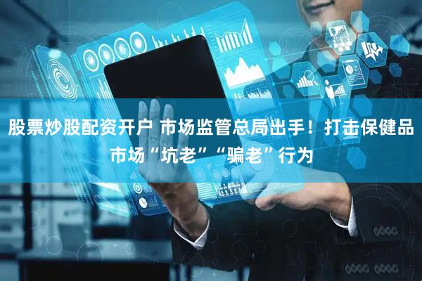股票炒股配资开户 市场监管总局出手！打击保健品市场“坑老”“骗老”行为