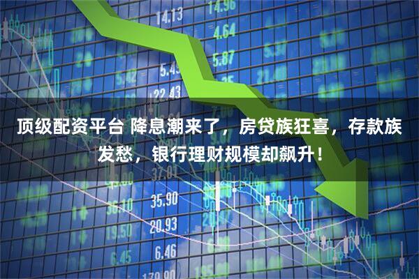 顶级配资平台 降息潮来了，房贷族狂喜，存款族发愁，银行理财规模却飙升！