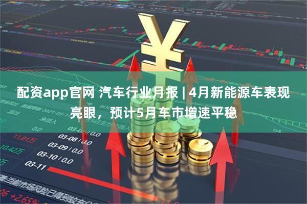 配资app官网 汽车行业月报 | 4月新能源车表现亮眼，预计5月车市增速平稳