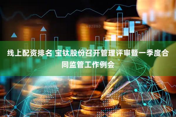 线上配资排名 宝钛股份召开管理评审暨一季度合同监管工作例会