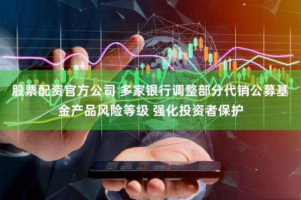 股票配资官方公司 多家银行调整部分代销公募基金产品风险等级 强化投资者保护