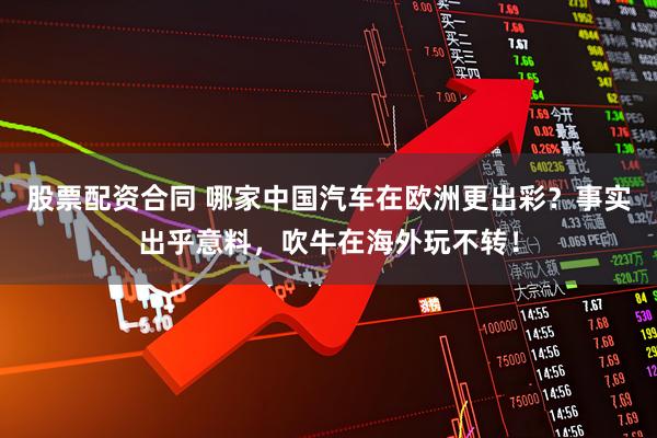 股票配资合同 哪家中国汽车在欧洲更出彩？事实出乎意料，吹牛在海外玩不转！