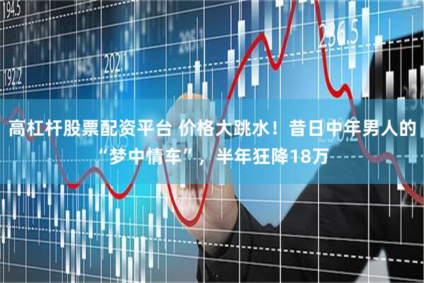 高杠杆股票配资平台 价格大跳水！昔日中年男人的“梦中情车”，半年狂降18万