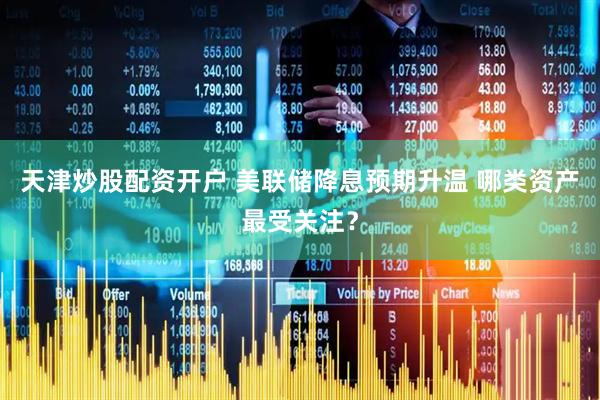天津炒股配资开户 美联储降息预期升温 哪类资产最受关注？