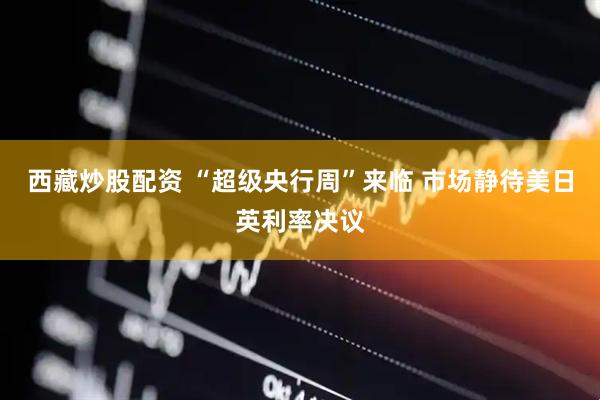 西藏炒股配资 “超级央行周”来临 市场静待美日英利率决议