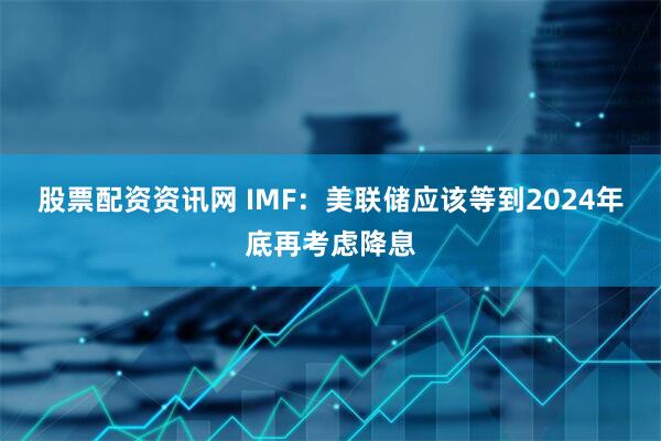 股票配资资讯网 IMF：美联储应该等到2024年底再考虑降息