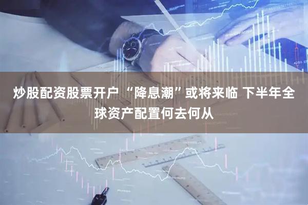 炒股配资股票开户 “降息潮”或将来临 下半年全球资产配置何去何从