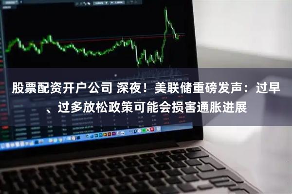 股票配资开户公司 深夜！美联储重磅发声：过早、过多放松政策可能会损害通胀进展