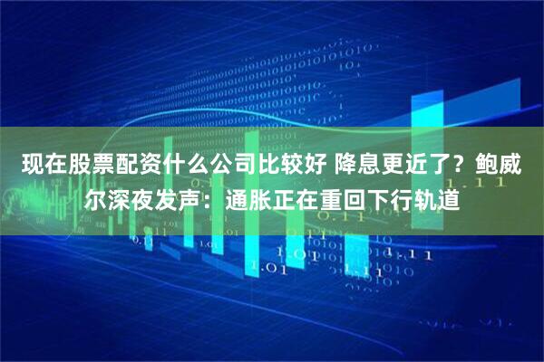 现在股票配资什么公司比较好 降息更近了？鲍威尔深夜发声：通胀正在重回下行轨道