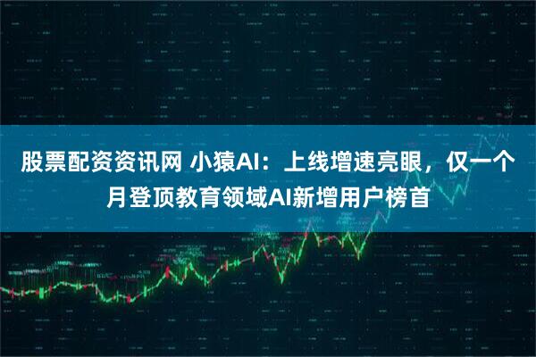 股票配资资讯网 小猿AI：上线增速亮眼，仅一个月登顶教育领域AI新增用户榜首