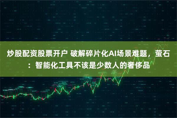 炒股配资股票开户 破解碎片化AI场景难题，萤石：智能化工具不该是少数人的奢侈品