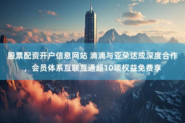 股票配资开户信息网站 滴滴与亚朵达成深度合作，会员体系互联互通超10项权益免费享