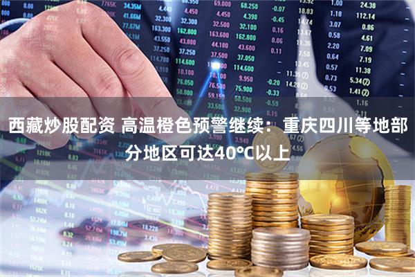 西藏炒股配资 高温橙色预警继续：重庆四川等地部分地区可达40℃以上