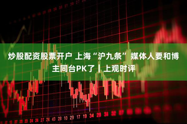炒股配资股票开户 上海“沪九条” 媒体人要和博主同台PK了｜上观时评