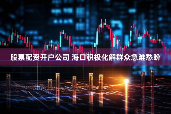 股票配资开户公司 海口积极化解群众急难愁盼